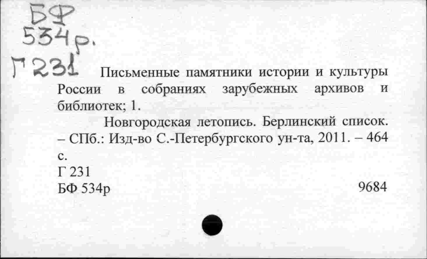 ﻿55-4 р»
ЭХ Письменные памятники истории и культуры России в собраниях зарубежных архивов и библиотек; 1.
Новгородская летопись. Берлинский список. - СПб.: Изд-во С.-Петербургского ун-та, 2011. - 464 с.
Г 231
БФ 534р
9684